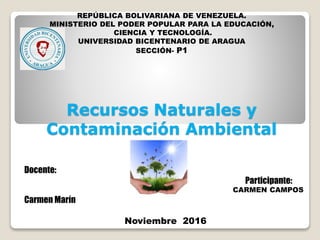 Recursos Naturales y
Contaminación Ambiental
Docente:
Participante:
CARMEN CAMPOS
Carmen Marín
Noviembre 2016
REPÚBLICA BOLIVARIANA DE VENEZUELA.
MINISTERIO DEL PODER POPULAR PARA LA EDUCACIÓN,
CIENCIA Y TECNOLOGÍA.
UNIVERSIDAD BICENTENARIO DE ARAGUA
SECCIÓN- P1
 