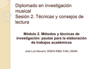 Diplomado en investigación
musical
Sesión 2. Técnicas y consejos de
lectura
Módulo 2. Métodos y técnicas de
investigación: pautas para la elaboración
de trabajos académicos
José Luis Navarro, SGEIA-INBA; FaM, UNAM.
 