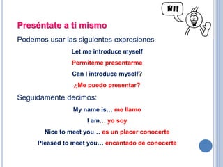 Preséntate a ti mismo
Podemos usar las siguientes expresiones:
Let me introduce myself
Permíteme presentarme
Can I introduce myself?
¿Me puedo presentar?
Seguidamente decimos:
My name is… me llamo
I am… yo soy
Nice to meet you… es un placer conocerte
Pleased to meet you… encantado de conocerte
 