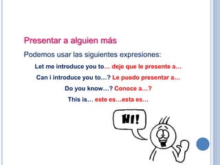 Presentar a alguien más
Podemos usar las siguientes expresiones:
Let me introduce you to… deje que le presente a…
Can i introduce you to…? Le puedo presentar a…
Do you know…? Conoce a…?
This is… este es…esta es…
 