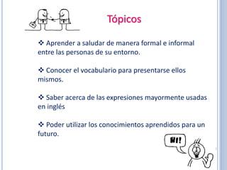 Tópicos
 Aprender a saludar de manera formal e informal
entre las personas de su entorno.
 Conocer el vocabulario para presentarse ellos
mismos.
 Saber acerca de las expresiones mayormente usadas
en inglés
 Poder utilizar los conocimientos aprendidos para un
futuro.
 