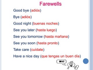Farewells
Good bye (adiós)
Bye (adiós)
Good night (buenas noches)
See you later (hasta luego)
See you tomorrow (hasta mañana)
See you soon (hasta pronto)
Take care (cuídate)
Have a nice day (que tengas un buen día)
 