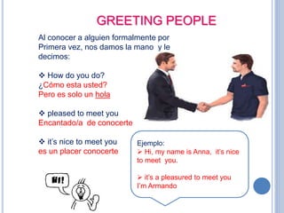 GREETING PEOPLE
Al conocer a alguien formalmente por
Primera vez, nos damos la mano y le
decimos:
 How do you do?
¿Cómo esta usted?
Pero es solo un hola
 pleased to meet you
Encantado/a de conocerte
 it’s nice to meet you
es un placer conocerte
Ejemplo:
 Hi, my name is Anna, it’s nice
to meet you.
 it’s a pleasured to meet you
I’m Armando
 