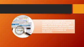 La selección y análisis de la
información existente en la “red de
redes” es útil al docente cuando
recaba información, así como cuando
propone a los estudiantes actividades
que implican la búsqueda de
información.
 