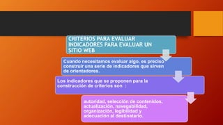 CRITERIOS PARA EVALUAR
INDICADORES PARA EVALUAR UN
SITIO WEB
Cuando necesitamos evaluar algo, es preciso
construir una serie de indicadores que sirven
de orientadores.
Los indicadores que se proponen para la
construcción de criterios son :
autoridad, selección de contenidos,
actualización, navegabilidad,
organización, legibilidad y
adecuación al destinatario.
 