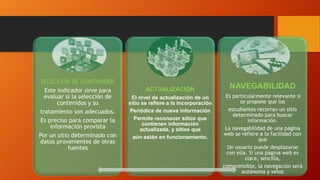 SELECCIÓN DE CONTENIDOS
Este indicador sirve para
evaluar si la selección de
contenidos y su
tratamiento son adecuados.
Es preciso para comparar la
información provista
Por un sitio determinado con
datos provenientes de otras
fuentes
ACTUALIZACIÓN
El nivel de actualización de un
sitio se refiere a la incorporación
Periódica de nueva información
Permite reconocer sitios que
contienen información
actualizada, y sitios que
aún están en funcionamiento.
NAVEGABILIDAD
Es particularmente relevante si
se propone que los
estudiantes recorran un sitio
determinado para buscar
información.
La navegabilidad de una página
web se refiere a la facilidad con
que
Un usuario puede desplazarse
con ella. Si una página web es
clara, sencilla,
comprensible, la navegación será
autónoma y veloz
 
