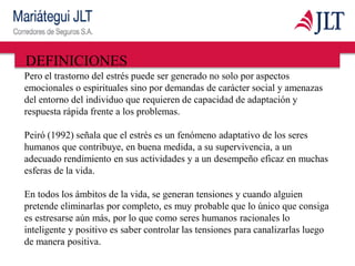 DEFINICIONES
Pero el trastorno del estrés puede ser generado no solo por aspectos
emocionales o espirituales sino por demandas de carácter social y amenazas
del entorno del individuo que requieren de capacidad de adaptación y
respuesta rápida frente a los problemas.
Peiró (1992) señala que el estrés es un fenómeno adaptativo de los seres
humanos que contribuye, en buena medida, a su supervivencia, a un
adecuado rendimiento en sus actividades y a un desempeño eficaz en muchas
esferas de la vida.
En todos los ámbitos de la vida, se generan tensiones y cuando alguien
pretende eliminarlas por completo, es muy probable que lo único que consiga
es estresarse aún más, por lo que como seres humanos racionales lo
inteligente y positivo es saber controlar las tensiones para canalizarlas luego
de manera positiva.
 