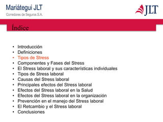Índice
• Introducción
• Definiciones
• Tipos de Stress
• Componentes y Fases del Stress
• El Stress laboral y sus características individuales
• Tipos de Stress laboral
• Causas del Stress laboral
• Principales efectos del Stress laboral
• Efectos del Stress laboral en la Salud
• Efectos del Stress laboral en la organización
• Prevención en el manejo del Stress laboral
• El Retcambio y el Stress laboral
• Conclusiones
 