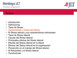 Índice
• Introducción
• Definiciones
• Tipos de Stress
• Componentes y Fases del Stress
• El Stress laboral y sus características individuales
• Tipos de Stress laboral
• Causas del Stress laboral
• Principales efectos del Stress laboral
• Efectos del Stress laboral en la Salud
• Efectos del Stress laboral en la organización
• Prevención en el manejo del Stress laboral
• El Retcambio y el Stress laboral
• Conclusiones
 