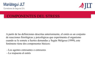 COMPONENTES DEL STRESS
A partir de las definiciones descritas anteriormente, el estrés es un conjunto
de reacciones fisiológicas y psicológicas que experimenta el organismo
cuando se le somete a fuertes demandas y Según Melgosa (1999), este
fenómeno tiene dos componentes básicos:
- Los agentes estresantes o estresores
- La respuesta al estrés
 