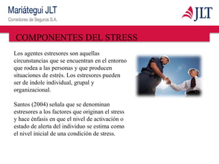 COMPONENTES DEL STRESS
Los agentes estresores son aquellas
circunstancias que se encuentran en el entorno
que rodea a las personas y que producen
situaciones de estrés. Los estresores pueden
ser de índole individual, grupal y
organizacional.
Santos (2004) señala que se denominan
estresores a los factores que originan el stress
y hace énfasis en que el nivel de activación o
estado de alerta del individuo se estima como
el nivel inicial de una condición de stress.
 