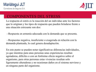 COMPONENTES DEL STRESS
La respuesta al estrés es la reacción del un individuo ante los factores
que lo originan y los tipos de respuesta que pueden brindarse frente a
una situación estresante son dos:
- Respuesta en armonía adecuada con la demanda que se presenta.
- Respuestas negativa, insuficiente o exagerada en relación con la
demanda planteada, lo cual genera desadaptación.
En este punto se pueden notar significativas diferencias individuales,
ya que mientras para unas personas unas experiencias resultan
agotadoras, difíciles o con un fortísimo efecto negativo sobre el
organismo, para otras personas estas vivencias resultan solo
ligeramente alteradoras y no ocasionan daños en el sistema nervioso y
en ninguna parte del organismo.
 