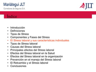 Índice
• Introducción
• Definiciones
• Tipos de Stress
• Componentes y Fases del Stress
• El Stress laboral y sus características individuales
• Tipos de Stress laboral
• Causas del Stress laboral
• Principales efectos del Stress laboral
• Efectos del Stress laboral en la Salud
• Efectos del Stress laboral en la organización
• Prevención en el manejo del Stress laboral
• El Retcambio y el Stress laboral
• Conclusiones
 