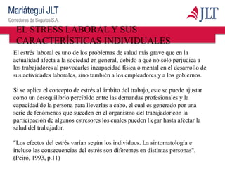 EL STRESS LABORAL Y SUS
CARACTERÍSTICAS INDIVIDUALES
El estrés laboral es uno de los problemas de salud más grave que en la
actualidad afecta a la sociedad en general, debido a que no sólo perjudica a
los trabajadores al provocarles incapacidad física o mental en el desarrollo de
sus actividades laborales, sino también a los empleadores y a los gobiernos.
Si se aplica el concepto de estrés al ámbito del trabajo, este se puede ajustar
como un desequilibrio percibido entre las demandas profesionales y la
capacidad de la persona para llevarlas a cabo, el cual es generado por una
serie de fenómenos que suceden en el organismo del trabajador con la
participación de algunos estresores los cuales pueden llegar hasta afectar la
salud del trabajador.
"Los efectos del estrés varían según los individuos. La sintomatología e
incluso las consecuencias del estrés son diferentes en distintas personas".
(Peiró, 1993, p.11)
 