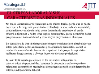 EL STRESS LABORAL Y SUS
CARACTERÍSTICAS INDIVIDUALES
No todos los trabajadores reaccionan de la misma forma, por lo que se puede
decir que si la exigencia presentada en el trabajo es adecuada a la capacidad,
conocimiento y estado de salud de un determinado empleado, el estrés
tenderá a disminuir y podrá tener signos estimulantes, que le permitirán hacer
progresos en el ámbito laboral y tener mayor proyección en el mismo.
Lo contrario a lo que se planteó anteriormente ocasionaría en el trabajador un
estrés debilitante de las capacidades y valoraciones personales, lo cual lo
conducirían a estados de frustración o apatía al trabajo que le impedirían
realizarse integralmente y obtener logros en el campo profesional.
Peiró (1993), señala que existen en los individuos diferencias en
características de personalidad, patrones de conducta y estilos cognitivos
relevantes que permiten predecir las consecuencias posibles de determinados
estresores del ambiente laboral.
 