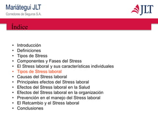 Índice
• Introducción
• Definiciones
• Tipos de Stress
• Componentes y Fases del Stress
• El Stress laboral y sus características individuales
• Tipos de Stress laboral
• Causas del Stress laboral
• Principales efectos del Stress laboral
• Efectos del Stress laboral en la Salud
• Efectos del Stress laboral en la organización
• Prevención en el manejo del Stress laboral
• El Retcambio y el Stress laboral
• Conclusiones
 
