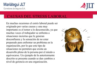CAUSAS DEL STRESS LABORAL
En muchas ocasiones el estrés laboral puede ser
originado por varias causas y una muy
importante es el temor a lo desconocido, ya que
muchas veces el trabajador se enfrenta a
situaciones inciertas que le generan
desconfianza y la sensación de no estar
preparado para enfrentar un problema en la
organización, por lo que este tipo de
situaciones no permiten que exista un
desarrollo pleno de la persona por el miedo a
equivocarse. Un ejemplo de lo anteriormente
descrito se presenta cuando se dan cambios a
nivel de gerencia en una organización.
 