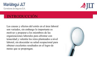 INTRODUCCIÓN
Las causas y efectos del estrés en el área laboral
son variados, sin embargo lo importante es
motivar y preparar a los miembros de las
organizaciones laborales para afrontar con
tenacidad y valentía los retos planteados a nivel
laboral, sin descuidar su salud ocupacional para
obtener excelentes resultados en el logro de
metas que se propongan.
 