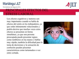 PRINCIPALES EFECTOS DEL
STRESS LABORAL
Los efectos cognitivos y motores son
muy importantes cuando se habla de
efectos del estrés en los trabajadores, ya
que están íntimamente relacionados y
podría decirse que muchas veces estos
efectos se presentan en forma
simultánea, ya que una persona
preocupada puede presentar signos
como temblores en las manos o hablar
muy rápido, también la dificultad para la
toma de decisiones y la sensación de
confusión pueden presentar
características como tartamudeo o voz
entre cortada.
 