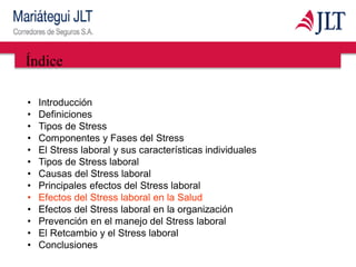 Índice
• Introducción
• Definiciones
• Tipos de Stress
• Componentes y Fases del Stress
• El Stress laboral y sus características individuales
• Tipos de Stress laboral
• Causas del Stress laboral
• Principales efectos del Stress laboral
• Efectos del Stress laboral en la Salud
• Efectos del Stress laboral en la organización
• Prevención en el manejo del Stress laboral
• El Retcambio y el Stress laboral
• Conclusiones
 