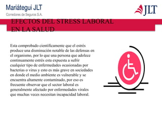 Esta comprobado científicamente que el estrés
produce una disminución notable de las defensas en
el organismo, por lo que una persona que adolece
continuamente estrés esta expuesta a sufrir
cualquier tipo de enfermedades ocasionadas por
bacterias o virus y esto es más grave en sociedades
en donde el medio ambiente es vulnerable y se
encuentra altamente contaminado, por eso es
frecuente observar que el sector laboral es
generalmente afectado por enfermedades virales
que muchas veces necesitan incapacidad laboral.
EFECTOS DEL STRESS LABORAL
EN LA SALUD
 
