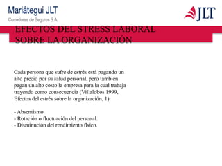 Cada persona que sufre de estrés está pagando un
alto precio por su salud personal, pero también
pagan un alto costo la empresa para la cual trabaja
trayendo como consecuencia (Villalobos 1999,
Efectos del estrés sobre la organización, 1):
- Absentismo.
- Rotación o fluctuación del personal.
- Disminución del rendimiento físico.
EFECTOS DEL STRESS LABORAL
SOBRE LA ORGANIZACIÓN
 