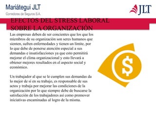 Las empresas deben de ser concientes que los que los
miembros de su organización son seres humanos que
sienten, sufren enfermedades y tienen un límite, por
lo que debe de ponerse atención especial a sus
demandas e insatisfacciones ya que esto permitirá
mejorar el clima organizacional y esto llevará a
obtener mejores resultados en el aspecto social y
económico.
Un trabajador al que se le cumplen sus demandas da
lo mejor de sí en su trabajo, es responsable de sus
actos y trabaja por mejorar las condiciones de la
organización por lo que siempre debe de buscarse la
satisfacción de los trabajadores así como promover
iniciativas encaminadas al logro de la misma.
EFECTOS DEL STRESS LABORAL
SOBRE LA ORGANIZACIÓN
 