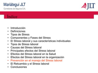 Índice
• Introducción
• Definiciones
• Tipos de Stress
• Componentes y Fases del Stress
• El Stress laboral y sus características individuales
• Tipos de Stress laboral
• Causas del Stress laboral
• Principales efectos del Stress laboral
• Efectos del Stress laboral en la Salud
• Efectos del Stress laboral en la organización
• Prevención en el manejo del Stress laboral
• El Retcambio y el Stress laboral
• Conclusiones
 