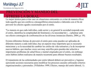La mejor técnica para evitar caer en situaciones estresantes es evitar de manera eficaz
todo aquello que nos conlleva a desequilibrios emocionales o laborales con el fin de
prevenir los efectos agudos ocasionados por el estrés.
"La manera en que cada individuo, cada sector y en general la sociedad responde ante
el estrés, identifica la complejidad del fenómeno y la necesidad de (…) plantear ante
sus efectos estrategias de confrontación en las diversas instancias (Santos, 2004, p. 19).
Existen diferentes formas de prevenir el estrés pero estas pueden ser aplicadas de
diferente manera a cada individuo, hay un aspecto muy importarte que es necesario
mencionar y es la necesidad de cambiar los estilos de vida rutinarios y la de incorporar
nuevos hábitos, que muchas veces son muy sencillos pero pueden dar solución a
importantes problemas de salud física y mental originados por el estrés, sin embargo
estos hábitos deben realizarse de manera recurrente para obtener buenos resultados.
El tratamiento de las enfermedades por estrés laboral deberá ser preventivo y lograrse
ejerciendo acciones necesarias para modificar los procesos causales utilizando criterios
organizacionales y personales. (Villalobos 1999, Efectos, manejo del estrés laboral, 1).
PREVENCIÓN Y MANEJO DEL
STRESS LA BORAL
 