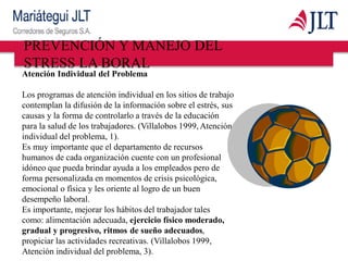 Atención Individual del Problema
Los programas de atención individual en los sitios de trabajo
contemplan la difusión de la información sobre el estrés, sus
causas y la forma de controlarlo a través de la educación
para la salud de los trabajadores. (Villalobos 1999, Atención
individual del problema, 1).
Es muy importante que el departamento de recursos
humanos de cada organización cuente con un profesional
idóneo que pueda brindar ayuda a los empleados pero de
forma personalizada en momentos de crisis psicológica,
emocional o física y les oriente al logro de un buen
desempeño laboral.
Es importante, mejorar los hábitos del trabajador tales
como: alimentación adecuada, ejercicio físico moderado,
gradual y progresivo, ritmos de sueño adecuados,
propiciar las actividades recreativas. (Villalobos 1999,
Atención individual del problema, 3).
PREVENCIÓN Y MANEJO DEL
STRESS LA BORAL
 