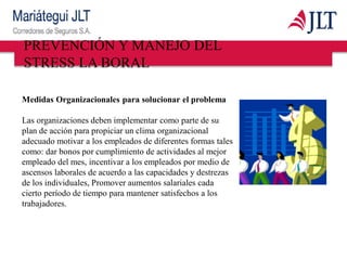 Medidas Organizacionales para solucionar el problema
Las organizaciones deben implementar como parte de su
plan de acción para propiciar un clima organizacional
adecuado motivar a los empleados de diferentes formas tales
como: dar bonos por cumplimiento de actividades al mejor
empleado del mes, incentivar a los empleados por medio de
ascensos laborales de acuerdo a las capacidades y destrezas
de los individuales, Promover aumentos salariales cada
cierto período de tiempo para mantener satisfechos a los
trabajadores.
PREVENCIÓN Y MANEJO DEL
STRESS LA BORAL
 