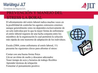 El afrontamiento del estrés laboral radica muchas veces en
la posibilidad de controlar los agentes estresores externos
aunque generalmente estos no dependen exclusivamente de
un solo individuo por lo que la mejor forma de enfrentarse
al estrés laboral requiere de una lucha conjunta entre los
miembros de la organización lo cual permitirá la solución
más rápida de este trastorno de adaptación de los individuos.
Escala (2004, como enfrentarse al estrés laboral, 11)
presenta las siguientes claves para afrontar el stress:
Contar con una buena forma física
Llevar un ritmo de sueño y descanso adecuados
Tener tiempo de ocio y horarios de trabajo flexibles
Aprender técnicas de relajación
Fomentar el pensamiento positivo
PREVENCIÓN Y MANEJO DEL
STRESS LA BORAL
 
