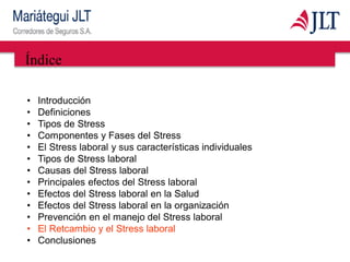 Índice
• Introducción
• Definiciones
• Tipos de Stress
• Componentes y Fases del Stress
• El Stress laboral y sus características individuales
• Tipos de Stress laboral
• Causas del Stress laboral
• Principales efectos del Stress laboral
• Efectos del Stress laboral en la Salud
• Efectos del Stress laboral en la organización
• Prevención en el manejo del Stress laboral
• El Retcambio y el Stress laboral
• Conclusiones
 