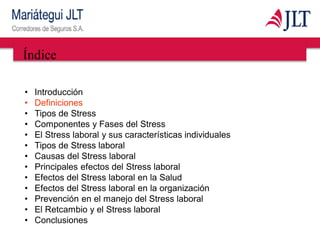 Índice
• Introducción
• Definiciones
• Tipos de Stress
• Componentes y Fases del Stress
• El Stress laboral y sus características individuales
• Tipos de Stress laboral
• Causas del Stress laboral
• Principales efectos del Stress laboral
• Efectos del Stress laboral en la Salud
• Efectos del Stress laboral en la organización
• Prevención en el manejo del Stress laboral
• El Retcambio y el Stress laboral
• Conclusiones
 