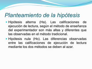 Planteamiento de la hipótesis
 Hipótesis alterna (Ha). Las calificaciones de
ejecución de lectura, según el método de enseñanza
del experimentador son más altas y diferentes que
las observadas en el método tradicional.
 Hipótesis nula (Ho). Las diferencias observadas
entre las calificaciones de ejecución de lectura
mediante los dos métodos se deben al azar.
 