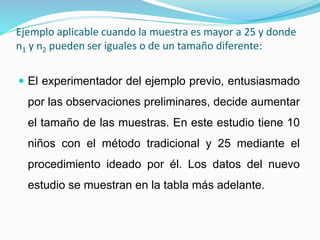Ejemplo aplicable cuando la muestra es mayor a 25 y donde
n1 y n2 pueden ser iguales o de un tamaño diferente:
 El experimentador del ejemplo previo, entusiasmado
por las observaciones preliminares, decide aumentar
el tamaño de las muestras. En este estudio tiene 10
niños con el método tradicional y 25 mediante el
procedimiento ideado por él. Los datos del nuevo
estudio se muestran en la tabla más adelante.
 