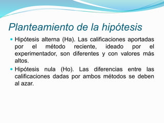 Planteamiento de la hipótesis
 Hipótesis alterna (Ha). Las calificaciones aportadas
por el método reciente, ideado por el
experimentador, son diferentes y con valores más
altos.
 Hipótesis nula (Ho). Las diferencias entre las
calificaciones dadas por ambos métodos se deben
al azar.
 