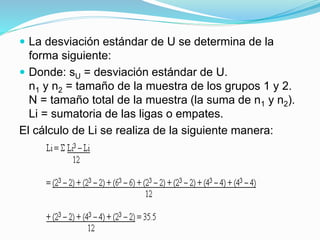  La desviación estándar de U se determina de la
forma siguiente:
 Donde: sU = desviación estándar de U.
n1 y n2 = tamaño de la muestra de los grupos 1 y 2.
N = tamaño total de la muestra (la suma de n1 y n2).
Li = sumatoria de las ligas o empates.
El cálculo de Li se realiza de la siguiente manera:
 