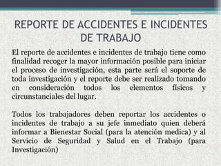 REPORTE DE ACCIDENTES E INCIDENTES
DE TRABAJO
El reporte de accidentes e incidentes de trabajo tiene como
finalidad recoger la mayor información posible para iniciar
el proceso de investigación, esta parte será el soporte de
toda investigación y el reporte debe ser realizado tomando
en consideración todos los elementos físicos y
circunstanciales del lugar.
Todos los trabajadores deben reportar los accidentes o
incidentes de trabajo a su jefe inmediato quien deberá
informar a Bienestar Social (para la atención medica) y al
Servicio de Seguridad y Salud en el Trabajo (para
Investigación)
 