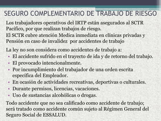 SEGURO COMPLEMENTARIO DE TRABAJO DE RIESGO
Los trabajadores operativos del IRTP están asegurados al SCTR
Pacifico, por que realizan trabajos de riesgo.
El SCTR cubre atención Medica inmediata en clínicas privadas y
Pensión en caso de invalidez por accidentes de trabajo
La ley no son considera como accidentes de trabajo a:
• El accidente sufrido en el trayecto de ida y de retorno del trabajo.
• El provocado intencionalmente.
• Por incumplimiento del trabajador de una orden escrita
específica del Empleador.
• En ocasión de actividades recreativas, deportivas o culturales.
• Durante permisos, licencias, vacaciones.
• Uso de sustancias alcohólicas o drogas.
Todo accidente que no sea calificado como accidente de trabajo;
será tratado como accidente común sujeto al Régimen General del
Seguro Social de ESSALUD.
 