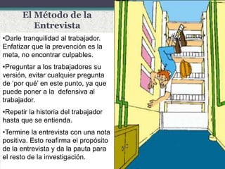 El Método de la
Entrevista
•Darle tranquilidad al trabajador.
Enfatizar que la prevención es la
meta, no encontrar culpables.
•Preguntar a los trabajadores su
versión, evitar cualquier pregunta
de ‘por qué’ en este punto, ya que
puede poner a la defensiva al
trabajador.
•Repetir la historia del trabajador
hasta que se entienda.
•Termine la entrevista con una nota
positiva. Esto reafirma el propósito
de la entrevista y da la pauta para
el resto de la investigación.
 