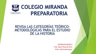 COLEGIO MIRANDA
PREPARATORIA
REVISA LAS CATEGORÍAS TEÓRICO-
METODOLÓGICAS PARA EL ESTUDIO
DE LA HISTORIA
HISTORIA DE MEXICO I
Profr. Martín Ramírez Ortiz
Profra. Delfina Moroyoqui
 