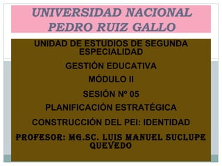 UNIVERSIDAD NACIONAL PEDRO RUIZ GALLO UNIDAD DE ESTUDIOS DE SEGUNDA ESPECIALIDAD GESTIÓN EDUCATIVA MÓDULO II SESIÓN Nº 05 PLANIFICACIÓN ESTRATÉGICA CONSTRUCCIÓN DEL PEI: IDENTIDAD PROFESOR: MG.SC. LUIS MANUEL SUCLUPE QUEVEDO 