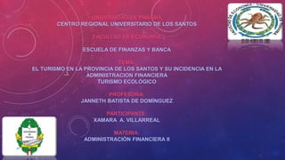 UNIVERSIDAD DE PANAMÁ 
CENTRO REGIONAL UNIVERSITARIO DE LOS SANTOS 
FACULTAD DE ECONOMÍA 
ESCUELA DE FINANZAS Y BANCA 
TEMA: 
EL TURISMO EN LA PROVINCIA DE LOS SANTOS Y SU INCIDENCIA EN LA 
ADMINISTRACION FINANCIERA 
TURISMO ECOLÓGICO 
PROFESORA: 
JANNETH BATISTA DE DOMÍNGUEZ 
PARTICIPANTE: 
XAMARA A. VILLARREAL 
MATERIA: 
ADMINISTRACIÓN FINANCIERA II 
 