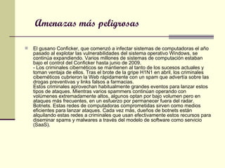Amenazas más peligrosas El gusano Conficker, que comenzó a infectar sistemas de computadoras el año pasado al explotar las vulnerabilidades del sistema operativo Windows, se continúa expandiendo. Varios millones de sistemas de computación estaban bajo el control del Conficker hasta junio de 2009.  - Los criminales cibernéticos se mantienen al tanto de los sucesos actuales y toman ventaja de ellos. Tras el brote de la gripe H1N1 en abril, los criminales cibernéticos cubrieron la Web rápidamente con un spam que advertía sobre las drogas preventivas y links falsos a farmacias.  Estos criminales aprovechan habitualmente grandes eventos para lanzar estos tipos de ataques. Mientras varios spammers continúan operando con volúmenes extremadamente altos, algunos optan por bajo volumen pero en ataques más frecuentes, en un esfuerzo por permanecer fuera del radar.  Botnets. Estas redes de computadoras comprometidas sirven como medios eficientes para lanzar ataques. Cada vez más, dueños de botnets están alquilando estas redes a criminales que usan efectivamente estos recursos para diseminar spams y malwares a través del modelo de software como servicio (SaaS).  