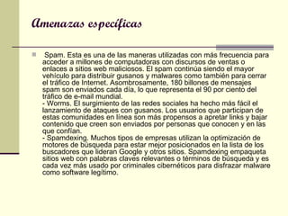 Amenazas específicas   Spam. Esta es una de las maneras utilizadas con más frecuencia para acceder a millones de computadoras con discursos de ventas o enlaces a sitios web maliciosos. El spam continúa siendo el mayor vehículo para distribuir gusanos y malwares como también para cerrar el tráfico de Internet. Asombrosamente, 180 billones de mensajes spam son enviados cada día, lo que representa el 90 por ciento del tráfico de e-mail mundial.  - Worms. El surgimiento de las redes sociales ha hecho más fácil el lanzamiento de ataques con gusanos. Los usuarios que participan de estas comunidades en línea son más propensos a apretar links y bajar contenido que creen son enviados por personas que conocen y en las que confían.  - Spamdexing. Muchos tipos de empresas utilizan la optimización de motores de búsqueda para estar mejor posicionados en la lista de los buscadores que lideran Google y otros sitios. Spamdexing empaqueta sitios web con palabras claves relevantes o términos de búsqueda y es cada vez más usado por criminales cibernéticos para disfrazar malware como software legítimo.  