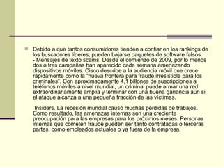 Debido a que tantos consumidores tienden a confiar en los rankings de los buscadores líderes, pueden bajarse paquetes de software falsos.  - Mensajes de texto scams. Desde el comienzo de 2009, por lo menos dos o tres campañas han aparecido cada semana amenazando dispositivos móviles. Cisco describe a la audiencia móvil que crece rápidamente como la “nueva frontera para fraude irresistible para los criminales”. Con aproximadamente 4,1 billones de suscripciones a teléfonos móviles a nivel mundial, un criminal puede armar una red extraordinariamente amplia y terminar con una buena ganancia aún si el ataque alcanza a una pequeña fracción de las víctimas.   Insiders. La recesión mundial causó muchas pérdidas de trabajos. Como resultado, las amenazas internas son una creciente preocupación para las empresas para los próximos meses. Personas internas que cometen fraude pueden ser tanto contratadas o terceras partes, como empleados actuales o ya fuera de la empresa.   