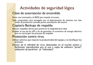 Actividades de seguridad lógica
Clave de autorización de encendido
Poner una contraseña a la BIOS para impedir el acceso.
Todo computador, será entregado por el departamento de sistemas con este
  medio de protección activado, previa autorización del usuario.
Copias/o Backups de respaldo
Efectuar respaldos diarios para preservar la integridad de la data-
Emplear el uso de las UPS a fin de garantizar el suministro de energía eléctrico
   para no corromper los procesos de respaldo.
Protección contra virus
Utilizar antivirus que mejoren la productividad del equipo y no lentifiquen los
  procesos.
Dentro de la infinidad de virus detectados en el mundo entero y
  fácilmente reproducidos pro el uso y copia de software "pirata",
  utilización de pendriver ya "infectados".
 