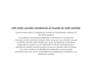 LAS redes sociales cambiaron al mundo en todo sentido
   Conversemos sobre el impacto en la vida de las personas atreves de
                                las redes sociales
       Los peligros son mayores cada día si tomamos en cuenta que
  interned es una ventana virtual y tiene sus pros y sus contras ya que
     es difícil controlar todo debido asu gran variedad de servicios es
      imposible su control ,en mi vida como en la de otras personas a
   tomado un cambio enorme porque lo que no conocía antes lo tengo
        a un clics y todo se me facilita mas cada día ya no se puede
   prácticamente vivir sin la maravillosa tecnología que el hombre y su
                               intelecto a creado
 