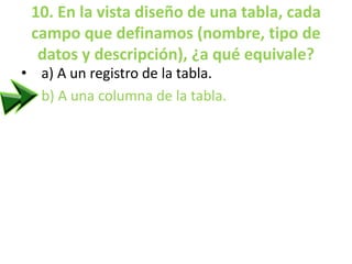 10. En la vista diseño de una tabla, cada
campo que definamos (nombre, tipo de
datos y descripción), ¿a qué equivale?
• a) A un registro de la tabla.
• b) A una columna de la tabla.
 